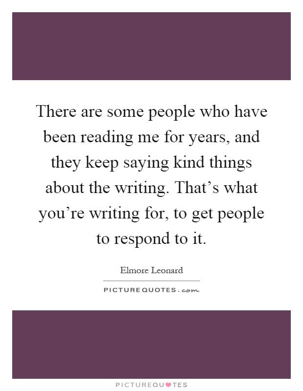 There are some people who have been reading me for years, and they keep saying kind things about the writing. That's what you're writing for, to get people to respond to it Picture Quote #1