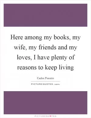 Here among my books, my wife, my friends and my loves, I have plenty of reasons to keep living Picture Quote #1