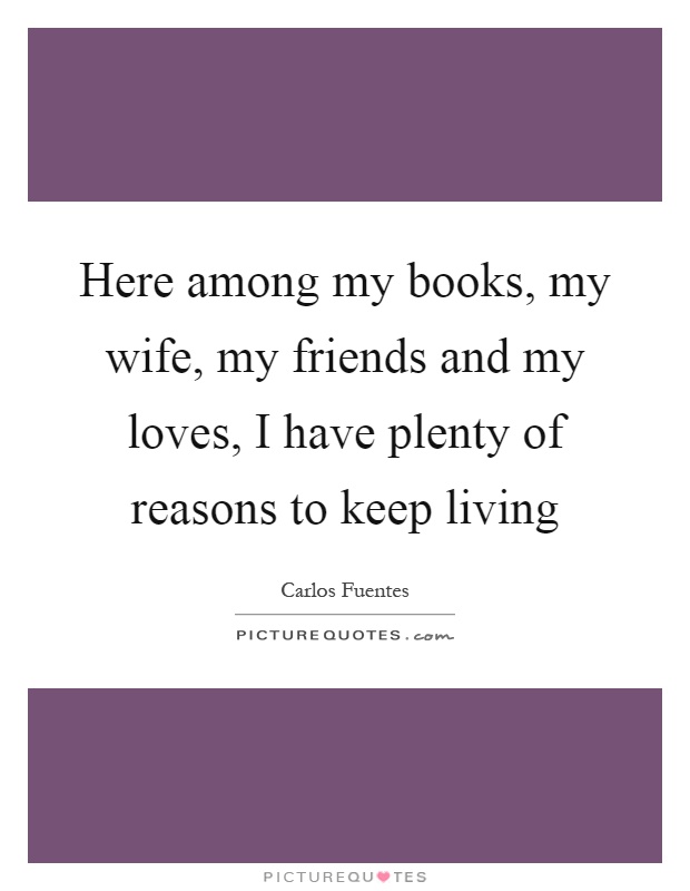 Here among my books, my wife, my friends and my loves, I have plenty of reasons to keep living Picture Quote #1