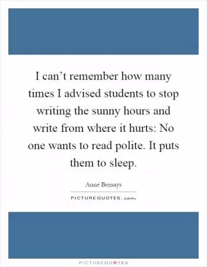 I can’t remember how many times I advised students to stop writing the sunny hours and write from where it hurts: No one wants to read polite. It puts them to sleep Picture Quote #1