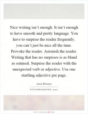 Nice writing isn’t enough. It isn’t enough to have smooth and pretty language. You have to surprise the reader frequently, you can’t just be nice all the time. Provoke the reader. Astonish the reader. Writing that has no surprises is as bland as oatmeal. Surprise the reader with the unexpected verb or adjective. Use one startling adjective per page Picture Quote #1