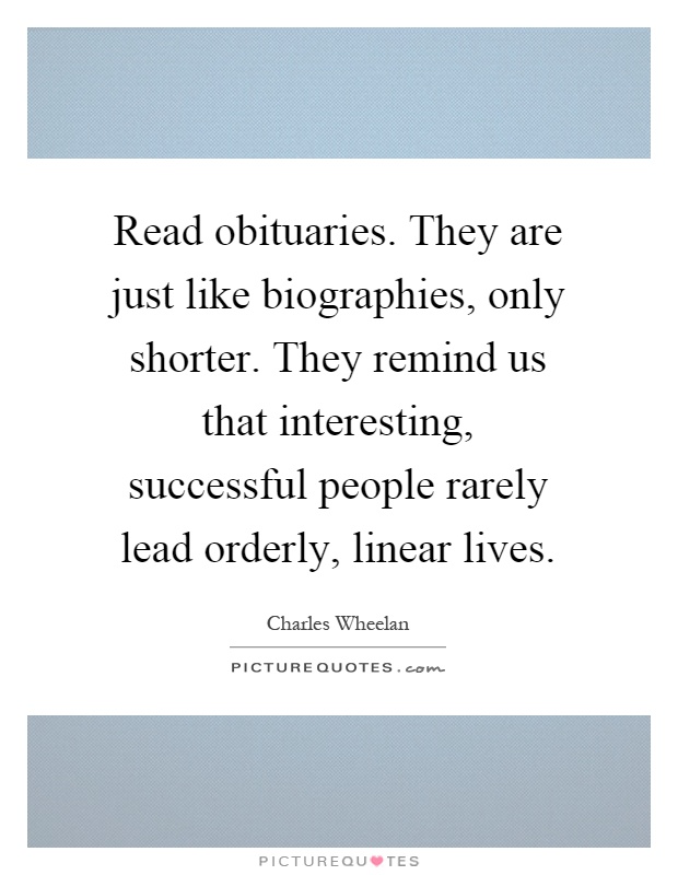 Read obituaries. They are just like biographies, only shorter. They remind us that interesting, successful people rarely lead orderly, linear lives Picture Quote #1