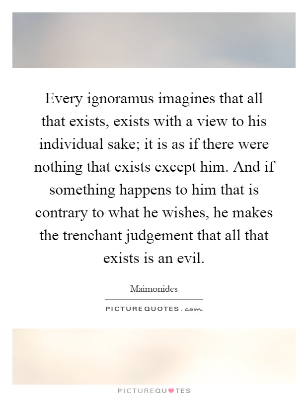 Every ignoramus imagines that all that exists, exists with a view to his individual sake; it is as if there were nothing that exists except him. And if something happens to him that is contrary to what he wishes, he makes the trenchant judgement that all that exists is an evil Picture Quote #1