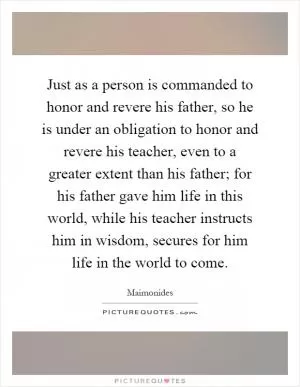 Just as a person is commanded to honor and revere his father, so he is under an obligation to honor and revere his teacher, even to a greater extent than his father; for his father gave him life in this world, while his teacher instructs him in wisdom, secures for him life in the world to come Picture Quote #1