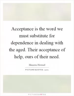 Acceptance is the word we must substitute for dependence in dealing with the aged. Their acceptance of help, ours of their need Picture Quote #1