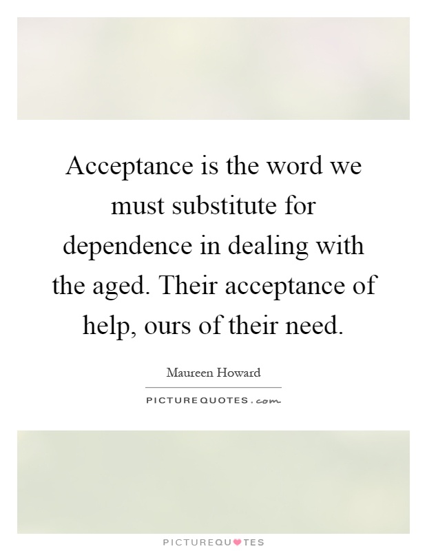 Acceptance is the word we must substitute for dependence in dealing with the aged. Their acceptance of help, ours of their need Picture Quote #1