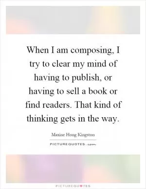When I am composing, I try to clear my mind of having to publish, or having to sell a book or find readers. That kind of thinking gets in the way Picture Quote #1