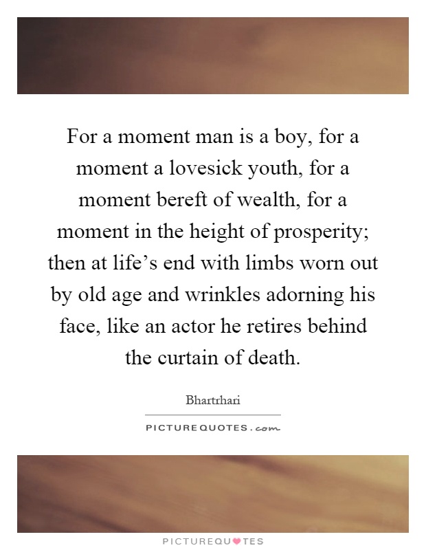 For a moment man is a boy, for a moment a lovesick youth, for a moment bereft of wealth, for a moment in the height of prosperity; then at life's end with limbs worn out by old age and wrinkles adorning his face, like an actor he retires behind the curtain of death Picture Quote #1
