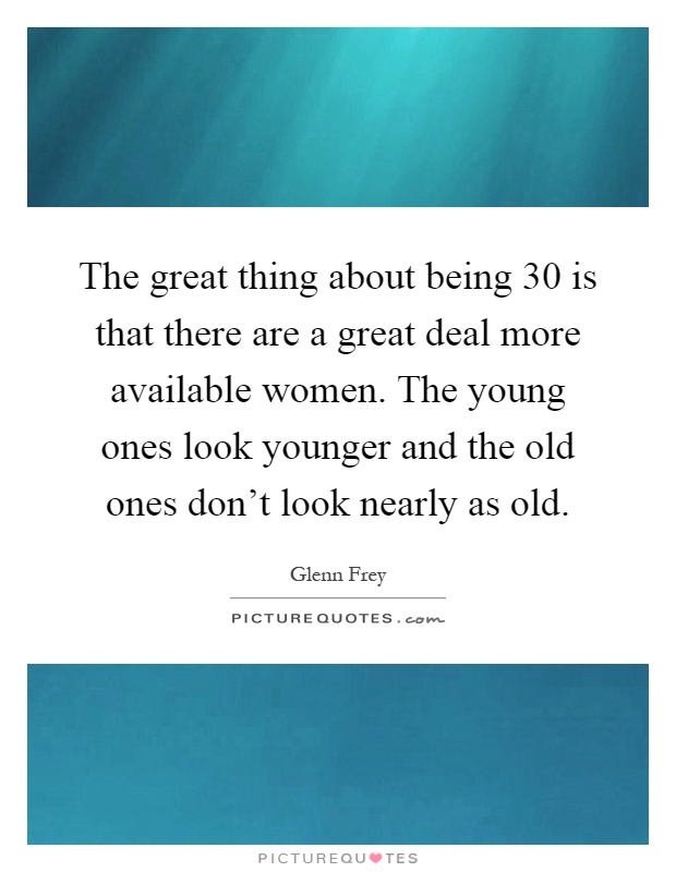 The great thing about being 30 is that there are a great deal more available women. The young ones look younger and the old ones don't look nearly as old Picture Quote #1