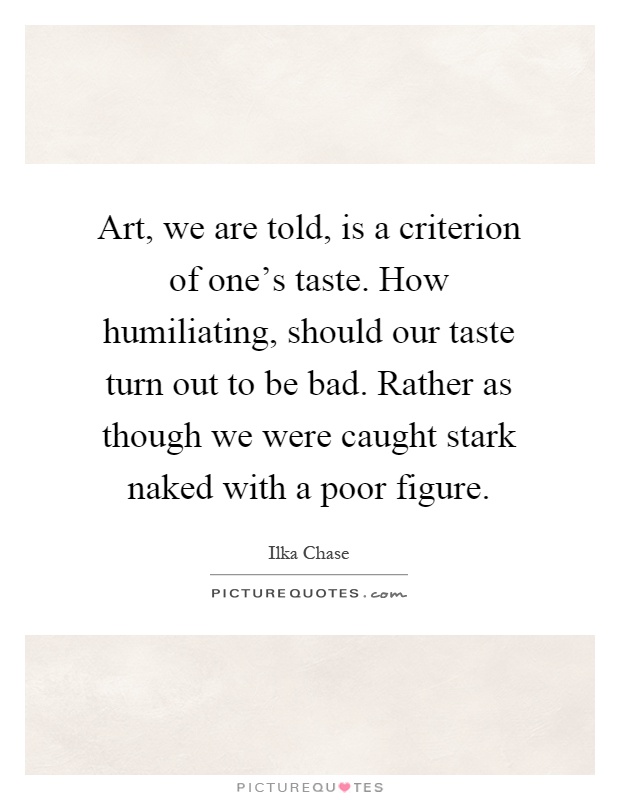 Art, we are told, is a criterion of one's taste. How humiliating, should our taste turn out to be bad. Rather as though we were caught stark naked with a poor figure Picture Quote #1