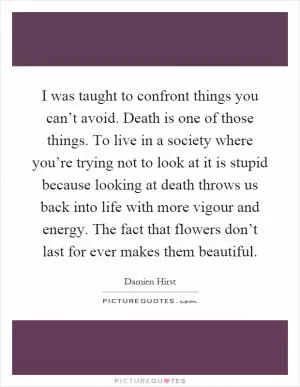 I was taught to confront things you can’t avoid. Death is one of those things. To live in a society where you’re trying not to look at it is stupid because looking at death throws us back into life with more vigour and energy. The fact that flowers don’t last for ever makes them beautiful Picture Quote #1