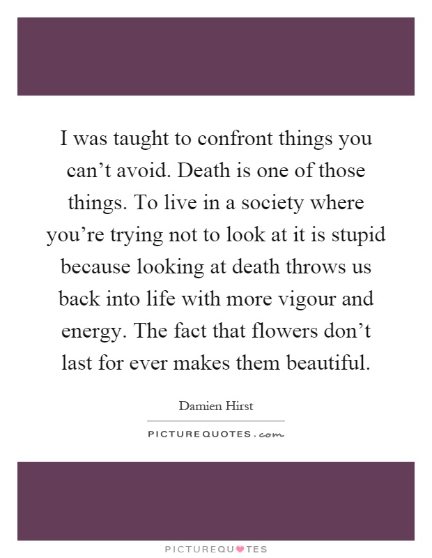 I was taught to confront things you can't avoid. Death is one of those things. To live in a society where you're trying not to look at it is stupid because looking at death throws us back into life with more vigour and energy. The fact that flowers don't last for ever makes them beautiful Picture Quote #1