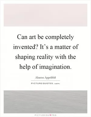Can art be completely invented? It’s a matter of shaping reality with the help of imagination Picture Quote #1