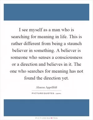 I see myself as a man who is searching for meaning in life. This is rather different from being a staunch believer in something. A believer is someone who senses a consciousness or a direction and believes in it. The one who searches for meaning has not found the direction yet Picture Quote #1