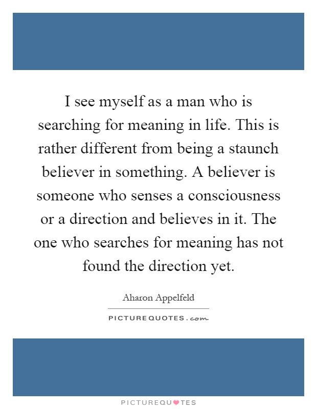 I see myself as a man who is searching for meaning in life. This is rather different from being a staunch believer in something. A believer is someone who senses a consciousness or a direction and believes in it. The one who searches for meaning has not found the direction yet Picture Quote #1