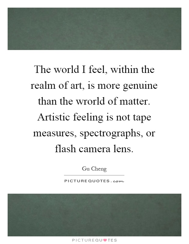 The world I feel, within the realm of art, is more genuine than the wrorld of matter. Artistic feeling is not tape measures, spectrographs, or flash camera lens Picture Quote #1