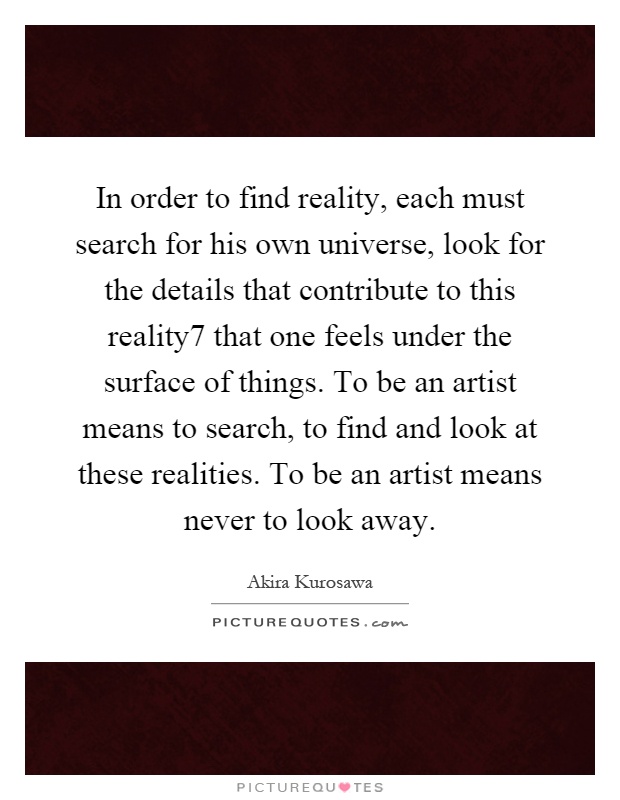 In order to find reality, each must search for his own universe, look for the details that contribute to this reality7 that one feels under the surface of things. To be an artist means to search, to find and look at these realities. To be an artist means never to look away Picture Quote #1