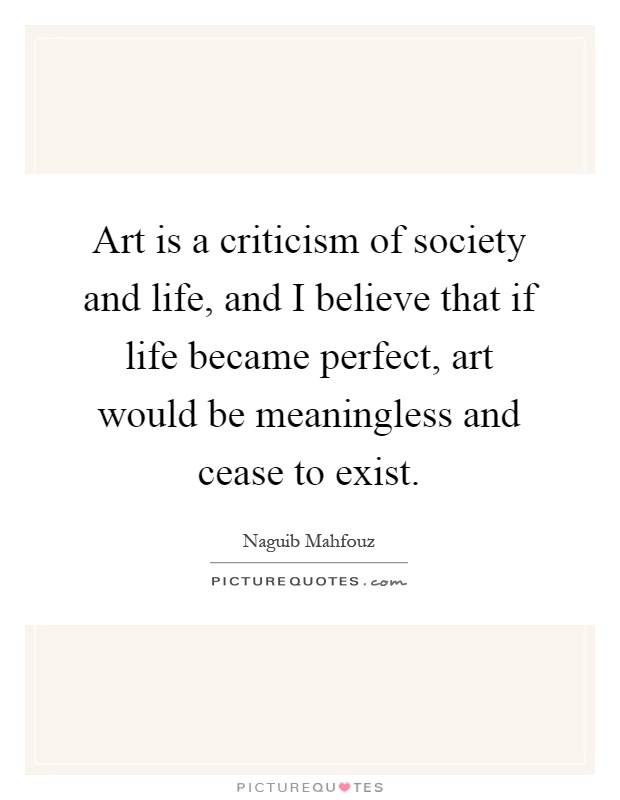 Art is a criticism of society and life, and I believe that if life became perfect, art would be meaningless and cease to exist Picture Quote #1