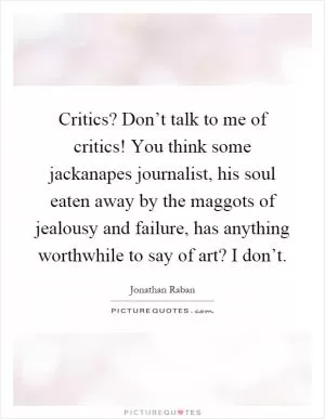 Critics? Don’t talk to me of critics! You think some jackanapes journalist, his soul eaten away by the maggots of jealousy and failure, has anything worthwhile to say of art? I don’t Picture Quote #1
