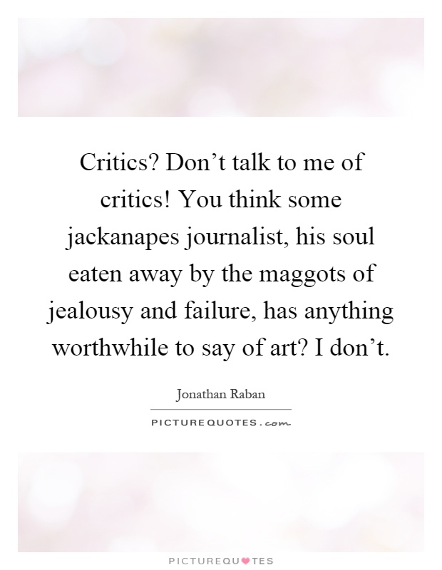Critics? Don't talk to me of critics! You think some jackanapes journalist, his soul eaten away by the maggots of jealousy and failure, has anything worthwhile to say of art? I don't Picture Quote #1