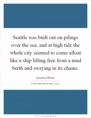 Seattle was built out on pilings over the sea, and at high tide the whole city seemed to come afloat like a ship lifting free from a mud berth and swaying in its chains Picture Quote #1