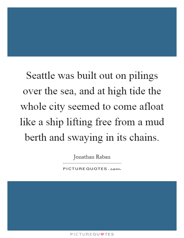 Seattle was built out on pilings over the sea, and at high tide the whole city seemed to come afloat like a ship lifting free from a mud berth and swaying in its chains Picture Quote #1