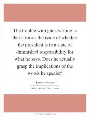The trouble with ghostwriting is that it raises the issue of whether the president is in a state of diminished responsibility for what he says. Does he actually grasp the implications of the words he speaks? Picture Quote #1