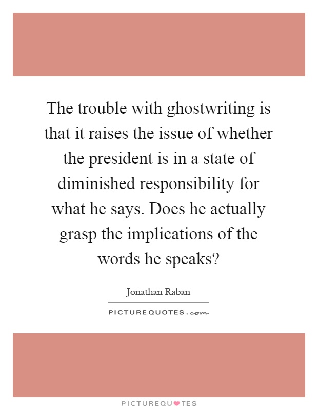 The trouble with ghostwriting is that it raises the issue of whether the president is in a state of diminished responsibility for what he says. Does he actually grasp the implications of the words he speaks? Picture Quote #1