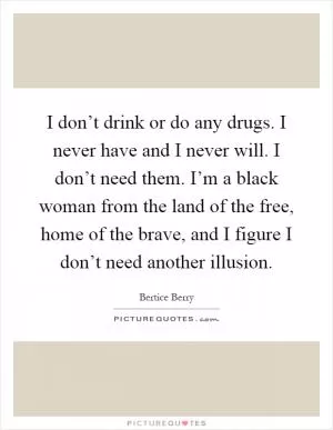 I don’t drink or do any drugs. I never have and I never will. I don’t need them. I’m a black woman from the land of the free, home of the brave, and I figure I don’t need another illusion Picture Quote #1