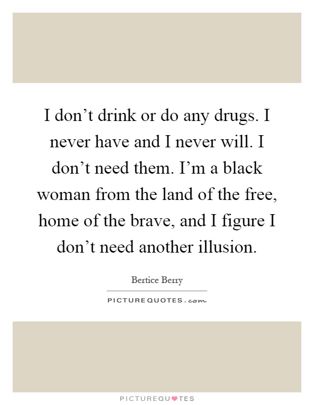 I don't drink or do any drugs. I never have and I never will. I don't need them. I'm a black woman from the land of the free, home of the brave, and I figure I don't need another illusion Picture Quote #1
