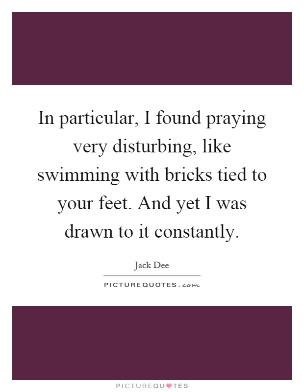 In particular, I found praying very disturbing, like swimming with bricks tied to your feet. And yet I was drawn to it constantly Picture Quote #1