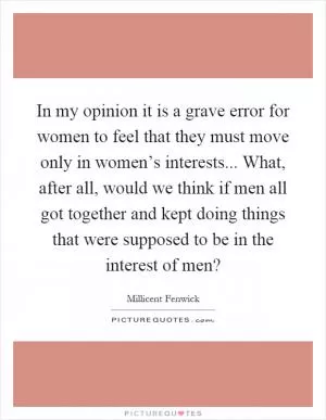 In my opinion it is a grave error for women to feel that they must move only in women’s interests... What, after all, would we think if men all got together and kept doing things that were supposed to be in the interest of men? Picture Quote #1