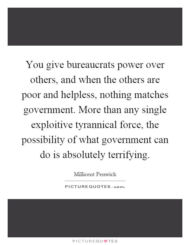 You give bureaucrats power over others, and when the others are poor and helpless, nothing matches government. More than any single exploitive tyrannical force, the possibility of what government can do is absolutely terrifying Picture Quote #1