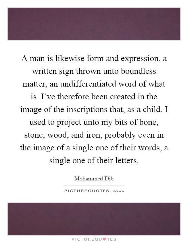 A man is likewise form and expression, a written sign thrown unto boundless matter, an undifferentiated word of what is. I've therefore been created in the image of the inscriptions that, as a child, I used to project unto my bits of bone, stone, wood, and iron, probably even in the image of a single one of their words, a single one of their letters Picture Quote #1