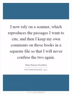 I now rely on a scanner, which reproduces the passages I want to cite, and then I keep my own comments on those books in a separate file so that I will never confuse the two again Picture Quote #1