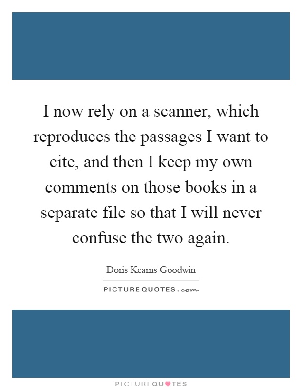 I now rely on a scanner, which reproduces the passages I want to cite, and then I keep my own comments on those books in a separate file so that I will never confuse the two again Picture Quote #1