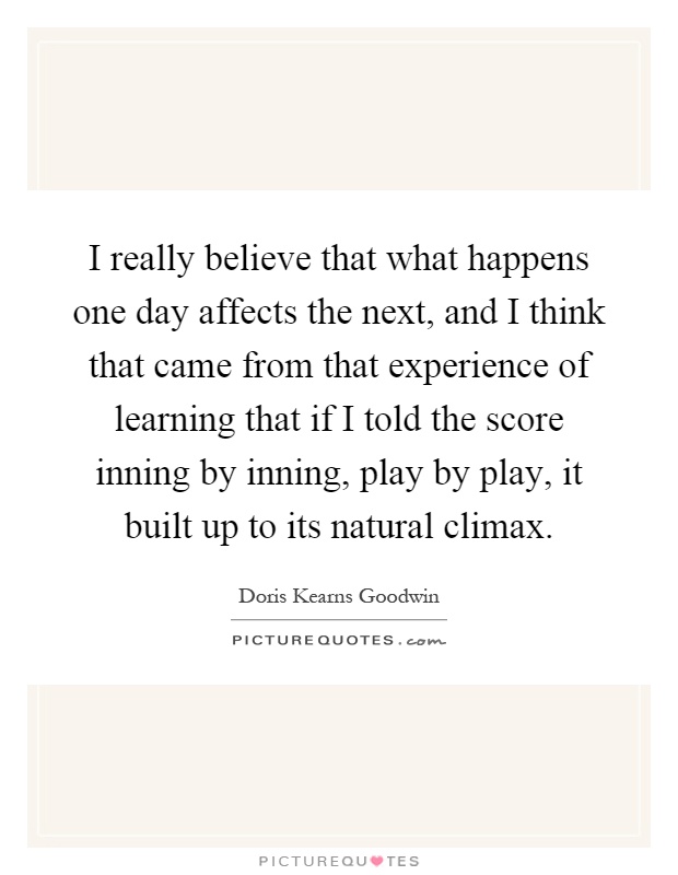 I really believe that what happens one day affects the next, and I think that came from that experience of learning that if I told the score inning by inning, play by play, it built up to its natural climax Picture Quote #1
