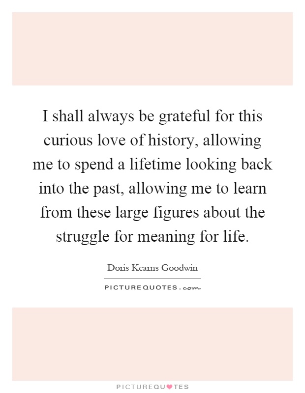 I shall always be grateful for this curious love of history, allowing me to spend a lifetime looking back into the past, allowing me to learn from these large figures about the struggle for meaning for life Picture Quote #1
