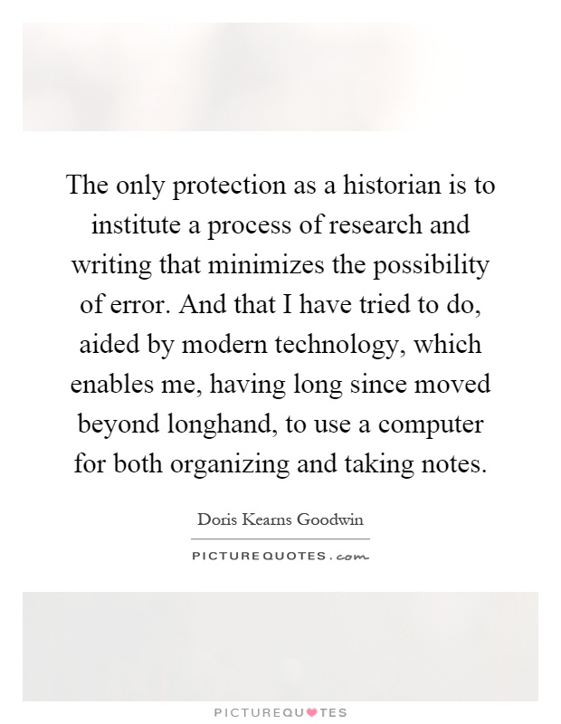 The only protection as a historian is to institute a process of research and writing that minimizes the possibility of error. And that I have tried to do, aided by modern technology, which enables me, having long since moved beyond longhand, to use a computer for both organizing and taking notes Picture Quote #1