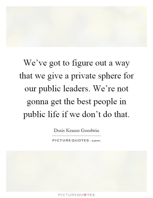 We've got to figure out a way that we give a private sphere for our public leaders. We're not gonna get the best people in public life if we don't do that Picture Quote #1