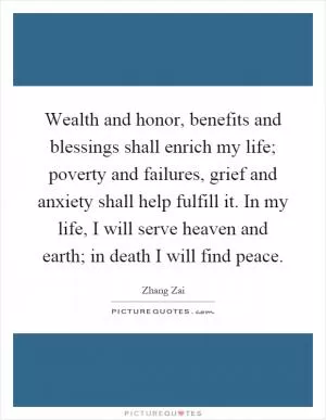 Wealth and honor, benefits and blessings shall enrich my life; poverty and failures, grief and anxiety shall help fulfill it. In my life, I will serve heaven and earth; in death I will find peace Picture Quote #1
