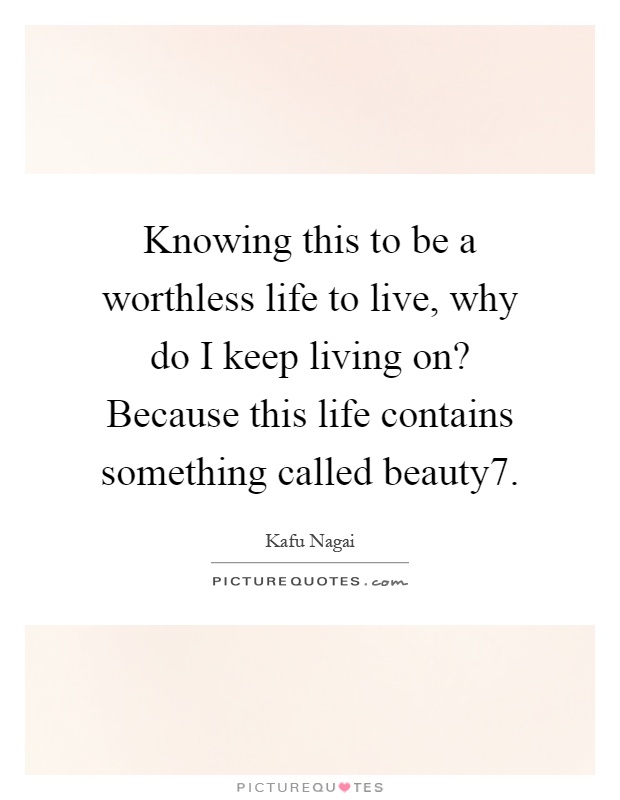 Knowing this to be a worthless life to live, why do I keep living on? Because this life contains something called beauty7 Picture Quote #1