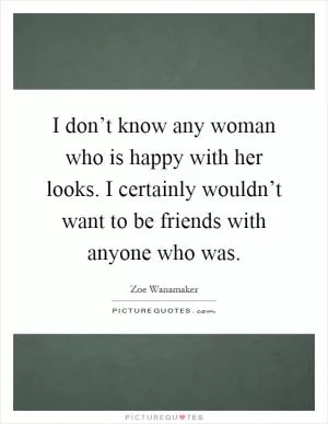 I don’t know any woman who is happy with her looks. I certainly wouldn’t want to be friends with anyone who was Picture Quote #1