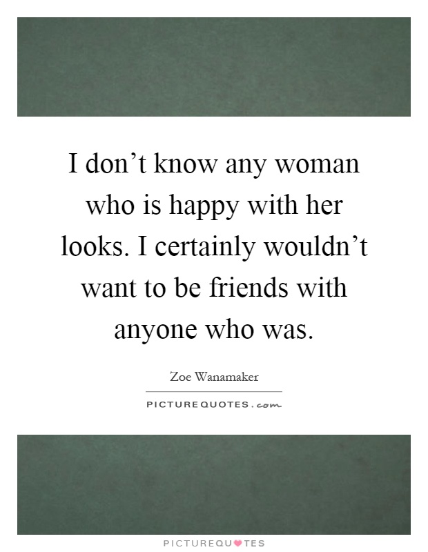 I don't know any woman who is happy with her looks. I certainly wouldn't want to be friends with anyone who was Picture Quote #1