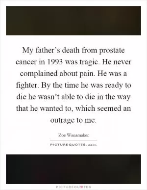 My father’s death from prostate cancer in 1993 was tragic. He never complained about pain. He was a fighter. By the time he was ready to die he wasn’t able to die in the way that he wanted to, which seemed an outrage to me Picture Quote #1