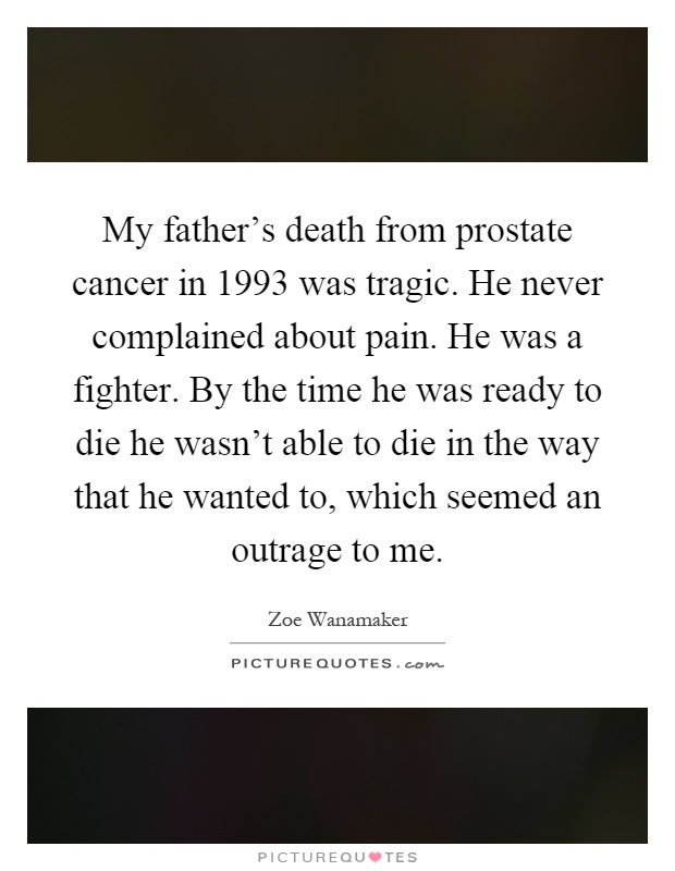 My father's death from prostate cancer in 1993 was tragic. He never complained about pain. He was a fighter. By the time he was ready to die he wasn't able to die in the way that he wanted to, which seemed an outrage to me Picture Quote #1