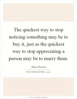 The quickest way to stop noticing something may be to buy it, just as the quickest way to stop appreciating a person may be to marry them Picture Quote #1