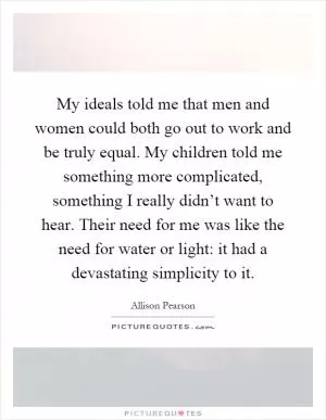 My ideals told me that men and women could both go out to work and be truly equal. My children told me something more complicated, something I really didn’t want to hear. Their need for me was like the need for water or light: it had a devastating simplicity to it Picture Quote #1