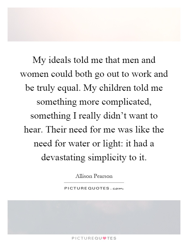 My ideals told me that men and women could both go out to work and be truly equal. My children told me something more complicated, something I really didn't want to hear. Their need for me was like the need for water or light: it had a devastating simplicity to it Picture Quote #1
