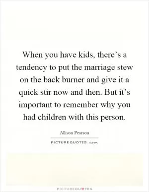 When you have kids, there’s a tendency to put the marriage stew on the back burner and give it a quick stir now and then. But it’s important to remember why you had children with this person Picture Quote #1
